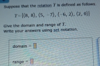 Suppose that the relation 7 is defined as follows.
T= (8,8),(5,-7),(-6,2),(2,0)
Give the domain and range of T. 
Write your answers using set notation. 
domain =□ 
rang de : =□