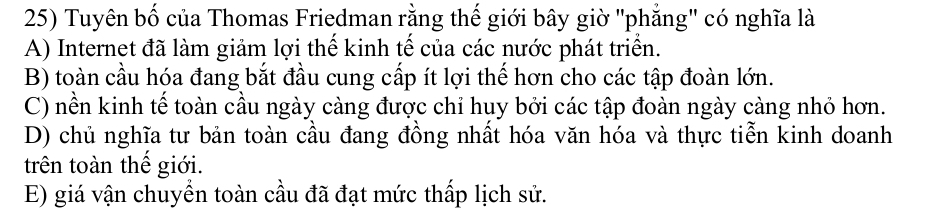 Tuyên bố của Thomas Friedman rằng thế giới bây giờ "phẳng" có nghĩa là
A) Internet đã làm giảm lợi thế kinh tế của các nước phát triển.
B) toàn cầu hóa đang bắt đầu cung cấp ít lợi thế hơn cho các tập đoàn lớn.
C) nền kinh tế toàn cầu ngày càng được chỉ huy bởi các tập đoàn ngày càng nhỏ hơn.
D) chủ nghĩa tư bản toàn cầu đang đồng nhất hóa văn hóa và thực tiễn kinh doanh
trên toàn thế giới.
E) giá vận chuyền toàn cầu đã đạt mức thấp lịch sử.