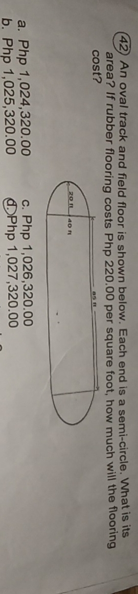 An oval track and field floor is shown below. Each end is a semi-circle. What is its
area? If rubber flooring costs Php 220.00 per square foot, how much will the flooring
cost?
a. Php 1,024,320.00 c. Php 1,026,320.00
b. Php 1,025,320.00 đ Php 1,027,320.00