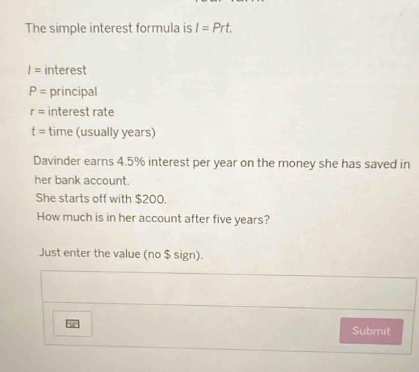 The simple interest formula is I=Prt.
I= interest
P= principal
r= interest rate
t= time (usually years) 
Davinder earns 4.5% interest per year on the money she has saved in 
her bank account. 
She starts off with $200. 
How much is in her account after five years? 
Just enter the value (no $ sign). 
Submit