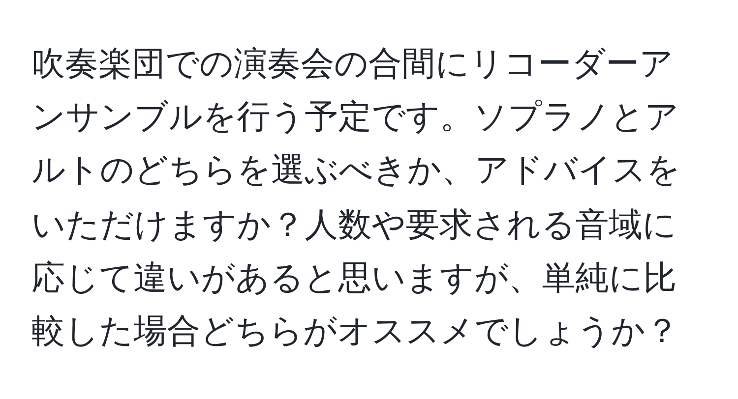 吹奏楽団での演奏会の合間にリコーダーアンサンブルを行う予定です。ソプラノとアルトのどちらを選ぶべきか、アドバイスをいただけますか？人数や要求される音域に応じて違いがあると思いますが、単純に比較した場合どちらがオススメでしょうか？