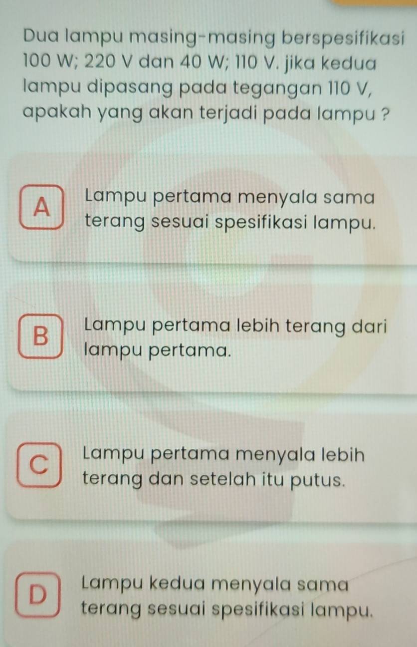 Dua lampu masing-masing berspesifikasi
100 W; 220 V dan 40 W; 110 V. jika kedua
lampu dipasang pada tegangan 110 V,
apakah yang akan terjadi pada lampu ?
A Lampu pertama menyala sama
terang sesuai spesifikasi lampu.
B Lampu pertama lebih terang dari
lampu pertama.
Lampu pertama menyala lebih
terang dan setelah itu putus.
D Lampu kedua menyala sama
terang sesuai spesifikasi lampu.