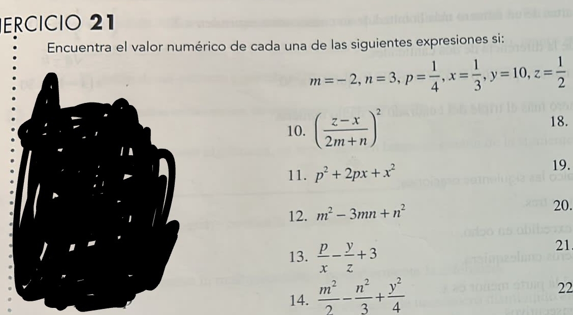 ECÍCIO 21 
Encuentra el valor numérico de cada una de las siguientes expresiones si:
m=-2, n=3, p= 1/4 , x= 1/3 , y=10, z= 1/2 
10. ( (z-x)/2m+n )^2
18. 
11. p^2+2px+x^2
19. 
12. m^2-3mn+n^2
20. 
13.  p/x - y/z +3
21 
14.  m^2/2 - n^2/3 + y^2/4 
22