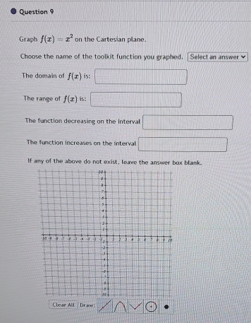 Graph f(x)=x^2 on the Cartesian plane.
Choose the name of the toolkit function you graphed. Select an answer 
The domain of f(x) is: □ 
The range of f(x) is: _ □  □ 
The function decreasing on the interval □
The function increases on the interval □
If any of the above do not exist, leave the answer box blank.
Clear All Dranw: