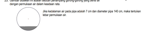 Cambar o bawan ini soalian sebdan perampang gorong-gorong yang bensi air 
dengan permukaan air dalam keadaan rata. 
Jiika kedalaman air pada pipa adalah 7 cm dan diameter pipa 140 cm, maka tentukan 
lebar permukaan air.