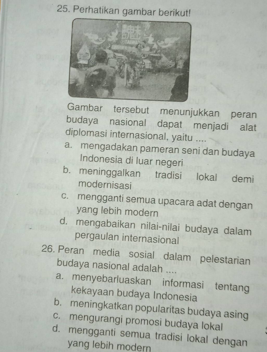 Perhatikan gambar berikut!
Gambar tersebut menunjukkan peran
budaya nasional dapat menjadi alat
diplomasi internasional, yaitu ....
a. mengadakan pameran seni dan budaya
Indonesia di luar negeri
b. meninggalkan tradisi lokal demi
modernisasi
c. mengganti semua upacara adat dengan
yang lebih modern
d. mengabaikan nilai-nilai budaya dalam
pergaulan internasional
26. Peran media sosial dalam pelestarian
budaya nasional adalah ....
a. menyebarluaskan informasi tentang
kekayaan budaya Indonesia
b. meningkatkan popularitas budaya asing
c. mengurangi promosi budaya lokal
d. mengganti semua tradisi lokal dengan
yang lebih modern