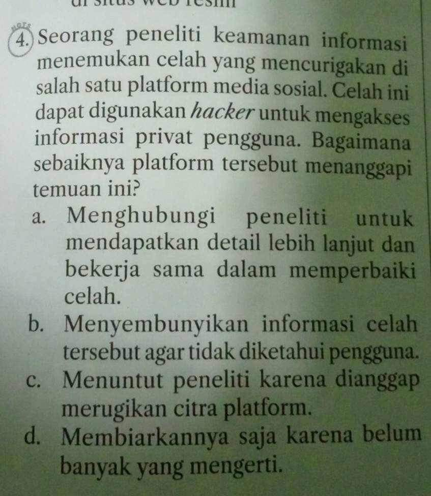 Seorang peneliti keamanan informasi
menemukan celah yang mencurigakan di
salah satu platform media sosial. Celah ini
dapat digunakan hacker untuk mengakses
informasi privat pengguna. Bagaimana
sebaiknya platform tersebut menanggapi
temuan ini?
a. Menghubungi peneliti untuk
mendapatkan detail lebih lanjut dan
bekerja sama dalam memperbaiki
celah.
b. Menyembunyikan informasi celah
tersebut agar tidak diketahui pengguna.
c. Menuntut peneliti karena dianggap
merugikan citra platform.
d. Membiarkannya saja karena belum
banyak yang mengerti.