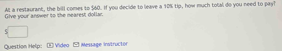 At a restaurant, the bill comes to $60. If you decide to leave a 10% tip, how much total do you need to pay? 
Give your answer to the nearest dollar. 
Question Help: Video Message instructor