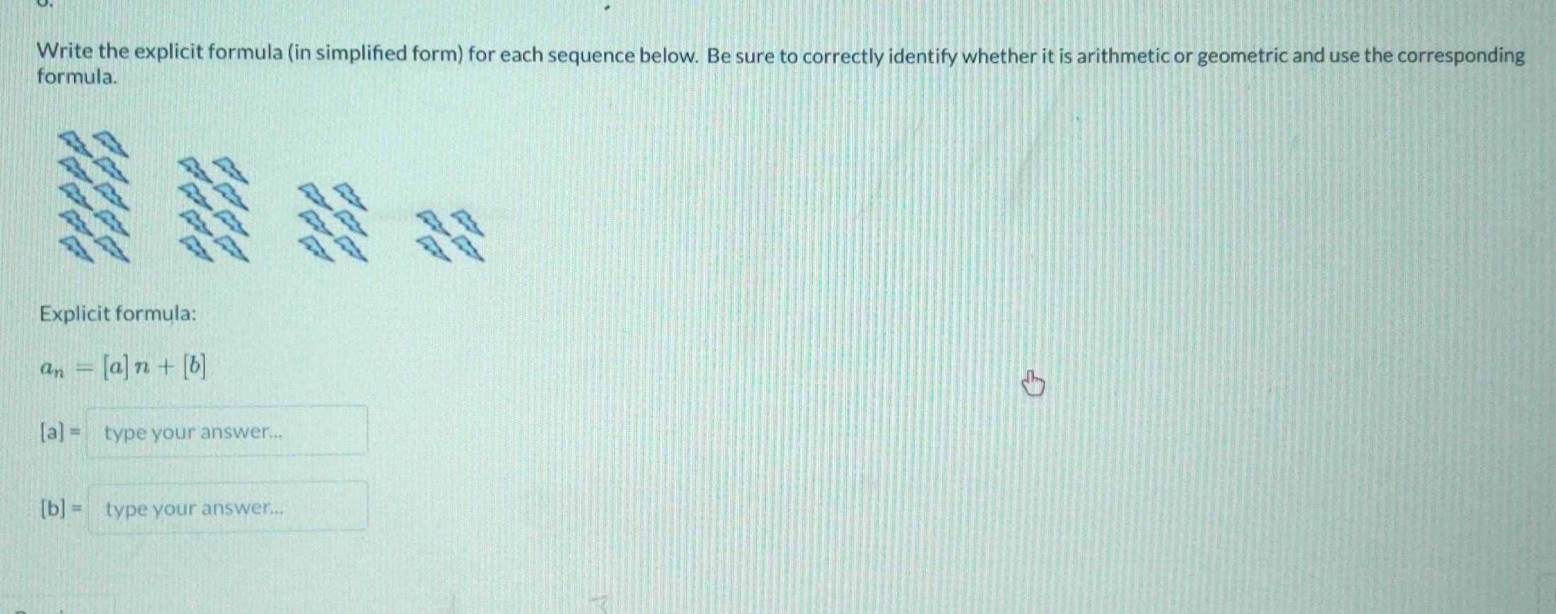 Write the explicit formula (in simplified form) for each sequence below. Be sure to correctly identify whether it is arithmetic or geometric and use the corresponding
formula.
Explicit formula:
a_n=[a]n+[b]
[a]= type your answer...
[b]= type your answer...