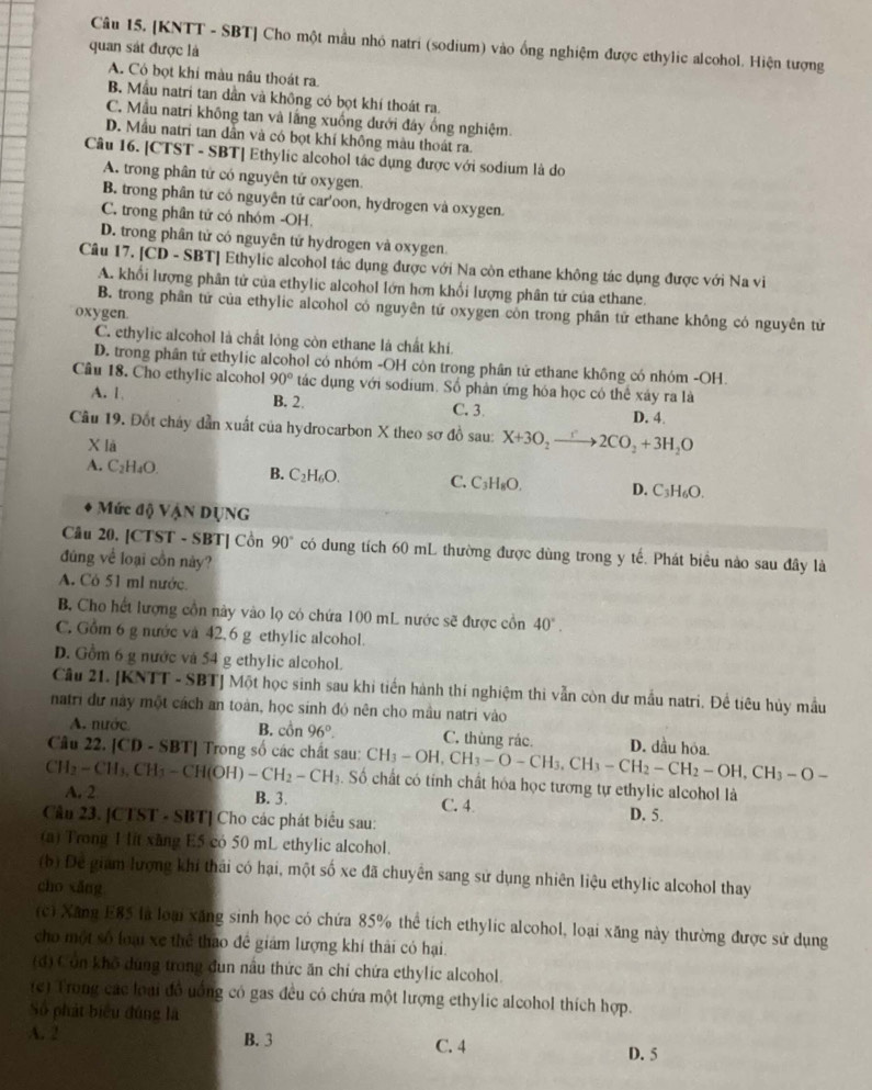 [KNTT - SBT] Cho một mẫu nhỏ natri (sodium) vào ống nghiệm được ethylic alcohol. Hiện tượng
quan sát được là
A. Có bọt khi màu nâu thoát ra.
B. Mẫu natri tan dần và không có bọt khí thoát ra.
C. Mẫu natri không tan và lầng xuống dưới đây ống nghiệm.
D. Mẫu natri tan dân và có bọt khí không màu thoát ra.
Câu 16. [CTST - SBT| Ethylic alcohol tác dụng được với sodium là do
A. trong phân tử có nguyên tử oxygen.
B. trong phân tứ có nguyên tử car'oon, hydrogen và oxygen.
C. trong phân tử có nhóm -OH.
D. trong phân tử có nguyên tử hydrogen và oxygen.
Câu 17. [CD - SBT] Ethylic alcohol tác dụng được với Na còn ethane không tác dụng được với Na vi
A. khổi lượng phân tử của ethylic alcohol lớn hơn khối lượng phân tử của ethane.
B. trong phân tứ của ethylic alcohol có nguyên tứ oxygen còn trong phân tử ethane không có nguyên tử
oxygen.
C. ethylic alcohol là chất lỏng còn ethane là chất khí.
D. trong phân tử ethylic alcohol có nhóm -OH còn trong phân tử ethane không có nhóm -OH.
Câu 18. Cho ethylic alcohol 90° tác dụng với sodium. Số phản ứng hóa học có thể xảy ra là
A. 1 B. 2. C. 3 D. 4
Cầu 19. Đốt chây dẫn xuất của hydrocarbon X theo sơ đồ sau: X+3O_2to 2CO_2+3H_2O
X lā
A. C_2H_4O. B. C_2H_6O. C. C_3H_8O. D. C_3H_6O.
Mức độ Vận DụNG
Câu 20. [CTST - SBT] Cồn 90° có dung tích 60 mL thường được dùng trong y tế. Phát biểu nào sau đây là
đúng về loại cồn này?
A. Có 51 ml nước.
B. Cho hết lượng cồn này vào lọ có chứa 100 mL nước sẽ được cồn 40°.
C. Gồm 6 g nước và 42,6 g ethylic alcohol.
D. Gồm 6 g nước và 54 g ethylic alcohol.
Câu 21. [KNTT - SBT] Một học sinh sau khi tiến hành thí nghiệm thi vẫn còn dư mẫu natri. Để tiêu hủy mẫu
natri dư này một cách an toàn, học sinh đó nên cho mâu natri vào
A. nước B. cồn 96°. C. thùng rác. D. dầu hóa.
Câu 22. [CD - SBT] Trong số các chất sau: CH_3-OH,CH_3-O-CH_3,CH_3-CH_2-CH_2-OH,CH_3-O-
CH_2-CH_3,CH_3-CH(OH)-CH_2-CH_3. Số chất có tính chất hóa học tương tự ethylic alcohol là
A. 2 B. 3. C. 4.
Cầu 23. [CTST - SBT] Cho các phát biểu sau:
D. 5.
(a) Trong 1 lit xãng E5 có 50 mL ethylic alcohol.
(b) Đe giam lượng khi thái có hại, một số xe đã chuyên sang sử dụng nhiên liệu ethylic alcohol thay
cho xǎng
(c) Xăng E85 là loạ xăng sinh học có chứa 85% thể tích ethylic alcohol, loại xăng này thường được sử dụng
cho một số loại xe thể thao đề giám lượng khí thải có hại.
(đ) Côn khô dúng trong dun nấu thức ăn chỉ chứa ethylic alcohol.
(c) Trong các loại đồ uống có gas đều có chứa một lượng ethylic alcohol thích hợp.
Số phát biểu đúng là
A. 2 B. 3 C. 4 D. 5