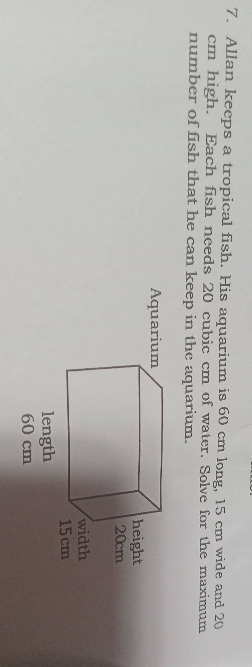 Allan keeps a tropical fish. His aquarium is 60 cm long, 15 cm wide and 20
cm high. Each fish needs 20 cubic cm of water. Solve for the maximum 
number of fish that he can keep in the aquarium.