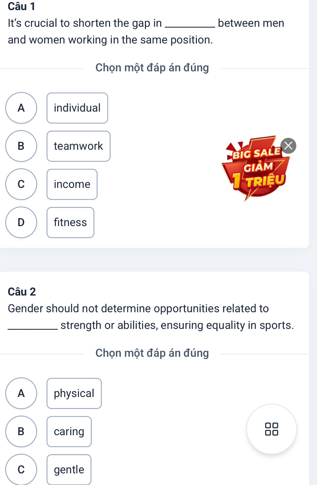 It's crucial to shorten the gap in _between men
and women working in the same position.
Chọn một đáp án đúng
A individual
B teamwork
BiG SALE X
GIảM
C income
Triệu
D fitness
Câu 2
Gender should not determine opportunities related to
_strength or abilities, ensuring equality in sports.
Chọn một đáp án đúng
A physical
B caring
□□
□□
C gentle