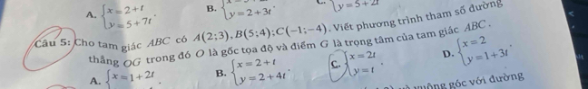 A. beginarrayl x=2+t y=5+7tendarray.. B. beginarrayl x=2+3tendarray. y=5+2t
Câu 5: Cho tam giác ABC có A(2;3), B(5;4); C(-1;-4) Viết phương trình tham số đường
thắng QG trong đó O là gốc tọa độ và điểm G là trọng tâm của tam giác ABC.
A. beginarrayl x=1+2tendarray.. B. beginarrayl x=2+t y=2+4tendarray.. C. beginarrayl x=2t y=tendarray.. D. beginarrayl x=2 y=1+3tendarray.. 
0 
1 guộng góc với đường