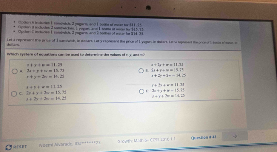 Option A includes 1 sandwich, 2 yogurts, and 1 bottle of water for $11. 25.
Option B includes 2 sandwiches, 1 yogurt, and 1 bottle of water for $15, 75.
Option C includes 1 sandwich, 2 yogurts, and 2 bottles of water for $14. 25.
Let a represent the price of 1 sandwich, in dollars. Let y represent the price of 1 yogurt, in dollars. Let w represent the price of 1 bottle of water, in
dollars.
Which system of equations can be used to determine the values of s, y, and w?
s+y+w=11.25
s+2y+w=11.25
A. 2s+y+w=15.75 B. 2s+y+w=15.75
s+y+2w=14.25
s+2y+2w=14.25
s+y+w=11.25
s+2y+w=11.25
C. 2s+y+2w=15.75
D. 2s+y+w=15.75
s+2y+2w=14.25
s+y+2w=14.25
RESET Noemi Alvarado, ID#******23 Growth: Math 6+ CCSS 2010 1.1 Question # 41