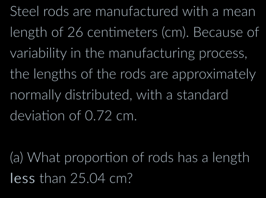 Steel rods are manufactured with a mean 
length of 26 centimeters (cm). Because of 
variability in the manufacturing process, 
the lengths of the rods are approximately 
normally distributed, with a standard 
deviation of 0.72 cm. 
(a) What proportion of rods has a length 
less than 25.04 cm?