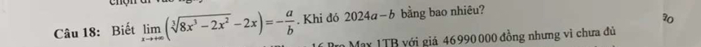 Biết limlimits _xto +∈fty (sqrt[3](8x^3-2x^2)-2x)=- a/b . Khi đó 2024a-b bằng bao nhiêu?
30
My 1TB với giá 46990000 đồng nhưng vì chưa đủ
