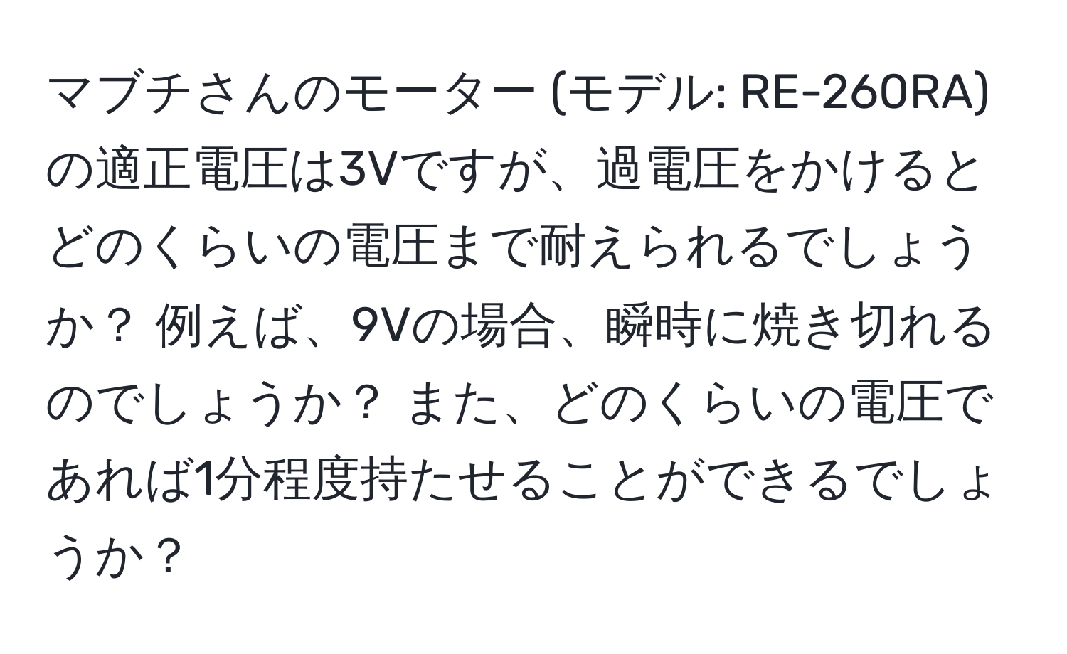 マブチさんのモーター (モデル: RE-260RA) の適正電圧は3Vですが、過電圧をかけるとどのくらいの電圧まで耐えられるでしょうか？ 例えば、9Vの場合、瞬時に焼き切れるのでしょうか？ また、どのくらいの電圧であれば1分程度持たせることができるでしょうか？