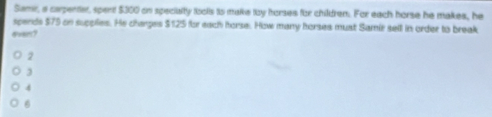 Samir, a carpenter, spent $350 on specialty toolls io make toy horses for childrem. For each horse he makes, he
spends $79 on supplies. He changes $125 for each horse. How many horses must Samir sell in order to break
ever?
2
3
4
6