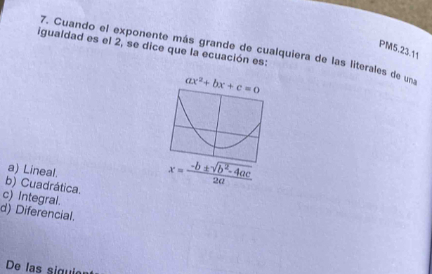 igualdad es el 2, se dice que la ecuación es:
PM5.23.11
7. Cuando el exponente más grande de cualquiera de las literales de una
a) Lineal.
b) Cuadrática.
x= (-b± sqrt(b^2-4ac))/2a 
c) Integral.
d) Diferencial.
De las siguio