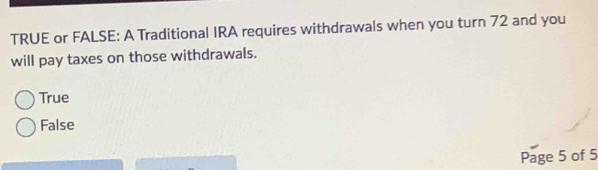 TRUE or FALSE: A Traditional IRA requires withdrawals when you turn 72 and you
will pay taxes on those withdrawals.
True
False
Page 5 of 5