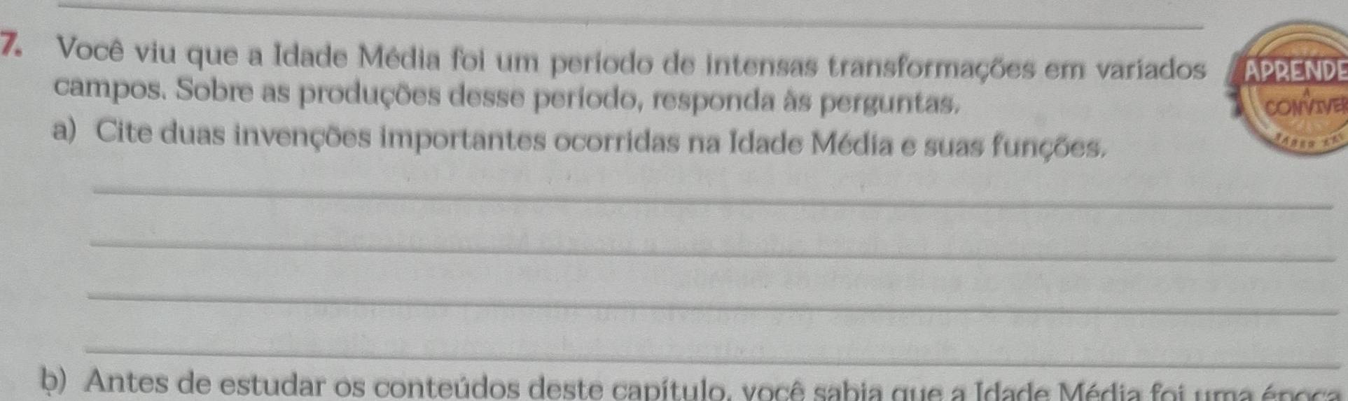 Você viu que a Idade Média foi um período de intensas transformações em variadosAPRENDE 
campos. Sobre as produções desse período, responda às perguntas. CONVE 
a) Cite duas invenções importantes ocorridas na Idade Média e suas funções. ues 
_ 
_ 
_ 
_ 
b) Antes de estudar os conteúdos deste capítulo, você sabia que a Idade Média foi uma época