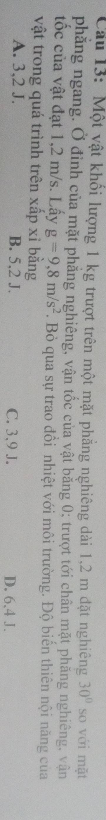 Cầu 13: Một vật khối lượng 1 kg trượt trên một mặt phẳng nghiêng dài 1,2 m đặt nghiêng 30° so với mặt
phăng ngang. Ở đỉnh của mặt phăng nghiêng, vận tốc của vật bằng 0; trượt tới chân mặt phăng nghiêng, vận
tốc của vật đạt 1,2 m/s. Lấy g=9,8m/s^2. Bỏ qua sự trao đồi nhiệt với môi trường. Độ biển thiên nội năng của
vật trong quá trình trên xấp xỉ bằng
A. 3, 2 J. B. 5, 2 J. C. 3, 9 J.
D. 6, 4 J.