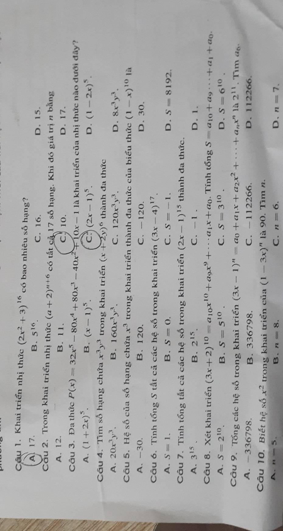 Khai triển nhị thức (2x^2+3)^16 có bao nhiêu số hạng?
A 17.
B. 5^(16).
C. 16. D. 15.
Cầu 2. Trong khai triển nhị thức (a+2)^n+6 có tất cả 17 số hạng. Khi đó giá trị n bằng
A. 12. B. 11. D. 17.
C.10.
Câu 3. Đa thức P(x)=32x^5-80x^4+80x^3-40x^2+10x-1 là khai triển của nhị thức nào dưới đây?
A. (1+2x)^5. B. (x-1)^5. c (2x-1)^5. (1-2x)^5.
D.
Câu 4. Tìm số hạng chứa x^3y^3 trong khai triển (x+2y)^6 thành đa thức
A. 20x^3y^3. B. 160x^3y^3. C. 120x^3y^3. D. 8x^3y^3.
Câu 5. Hệ số của số hạng chứa x^3 trong khai triển thành đa thức của biểu thức (1-x)^10 là
A. -30. B.120. C. -120. D. 30.
Câu 6. Tính tổng S tất cả các hệ số trong khai triển (3x-4)^17.
A. S=1. B. S=0. C. S=-1. D. S=8192.
Câu 7. Tính tổng tất cả các hệ số trong khai triển (2x-1)^15 thành đa thức.
A. 3^(15). B. 2^(15). C. -1 . D. 1.
Câu 8. Xét khai triển (3x+2)^10=a_10x^(10)+a_9x^9+·s a_1x+a_0. Tính tổng S=a_10+a_9·s +a_1+a_0.
A. S=2^(10). B. S=5^(10). C. S=3^(10). D. S=6^(10).
Câu 9. Tổng các hệ số trong khai triển (3x-1)^n=a_0+a_1x+a_2x^2+·s +a_nx^n) 2^(11). Tim a6.
A. -336798. B. 336798. C. -112266. D. 112266.
Câu 10. Biết hệ số x^2 trong khai triển của (1-3x)^n là 90. Tìm n.
A. n=5.
B. n=8. C. n=6. D、 n=7.