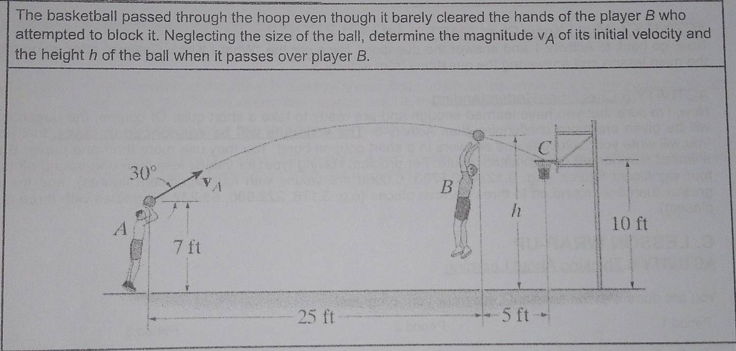 The basketball passed through the hoop even though it barely cleared the hands of the player B who
attempted to block it. Neglecting the size of the ball, determine the magnitude vA of its initial velocity and
the height h of the ball when it passes over player B.