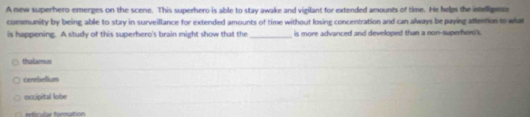 A new superhero emerges on the scene. This superhero is able to stay awake and vigilant for extended amounts of time. He helps the intelligance
community by being able to stay in surveillance for extended amounts of time without losing concentration and can always be puying aftention to what
is happening. A study of this superhero's brain might show that the _is more advanced and developed than a non-superher's
thalmus
cerebellum
occipital lobe