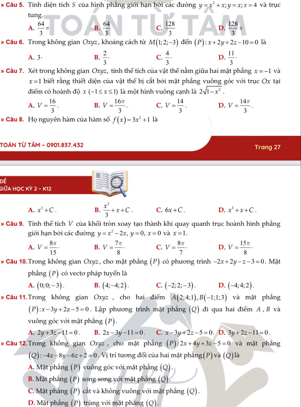 Tính diện tích S của hình phẳng giới hạn bởi các đường y=x^2+x;y=x;x=4 và trục
tung.
A.  64/3 π  64/3   128/3  D.  128/3 π
B.
C.
* Câu 6. Trong không gian Oxyz , khoảng cách từ M(1;2;-3) le n (P):x+2y+2z-10=0 là
A. 3· B.  2/3 ·  4/3 ·  11/3 ·
C.
D.
» Câu 7. Xét trong không gian Oxyz, tính thể tích của vật thể nằm giữa hai mặt phẳng x=-1 và
x=1 biết rằng thiết diện của vật thể bị cắt bởi mặt phẳng vuông góc với trục Ox tại
điểm có hoành độ x(-1≤ x≤ 1) là một hình vuông cạnh là 2sqrt(1-x^2).
A. V= 16/3 . V= 16π /3 . C. V= 14/3 . D. V= 14π /3 .
B.
» Câu 8. Họ nguyên hàm của hàm số f(x)=3x^2+11a
TOÁN TỪ TÂM - 0901.837.432
Trang 27
Để
GIỮA HỌC KỲ 2 - K12
A. x^3+C. B.  x^3/3 +x+C. C. 6x+C. D. x^3+x+C.
# Câu 9. Tính thể tích V của khối tròn xoay tạo thành khi quay quanh trục hoành hình phẳng
giới hạn bởi các đường y=x^2-2x,y=0,x=0 và x=1.
A. V= 8π /15 · V= 7π /8 · C. V= 8π /7 · D. V= 15π /8 ·
B.
» Câu 10.Trong không gian Oxyz, cho mặt phẳng (P) có phương trình -2x+2y-z-3=0. Mặt
phẳng (P) có vectơ pháp tuyến là
A. (0;0;-3). B. (4;-4;2). C. (-2;2;-3). D. (-4;4;2).
» Câu 11.Trong không gian Oxyz, cho hai điểm A(2;4;1),B(-1;1;3) và mặt phẳng
(P):x-3y+2z-5=0. Lập phương trình mặt phẳng (Q) đi qua hai điểm A , B và
vuông góc với mặt phẳng (P).
A. 2y+3z-11=0. B. 2x-3y-11=0. C. x-3y+2z-5=0. D. 3y+2z-11=0.
» Câu 12. Trong không gian Oxyz , cho mặt phẳng (P : 2x+4y+3z-5=0 và mặt phẳng
(Q): -4x-8y-6z+2=0. Vị trí tương đối của hai mặt phẳng(P) và (Q)là
A. Mặt phẳng (P) vuông góc với mặt phẳng (Q).
B. Mặt phẳng (P) song song với mặt phẳng (Q).
C. Mặt phẳng (P) cắt và không vuông với mặt phẳng (Q).
D. Mặt phẳng (P) trùng với mặt phẳng (Q).