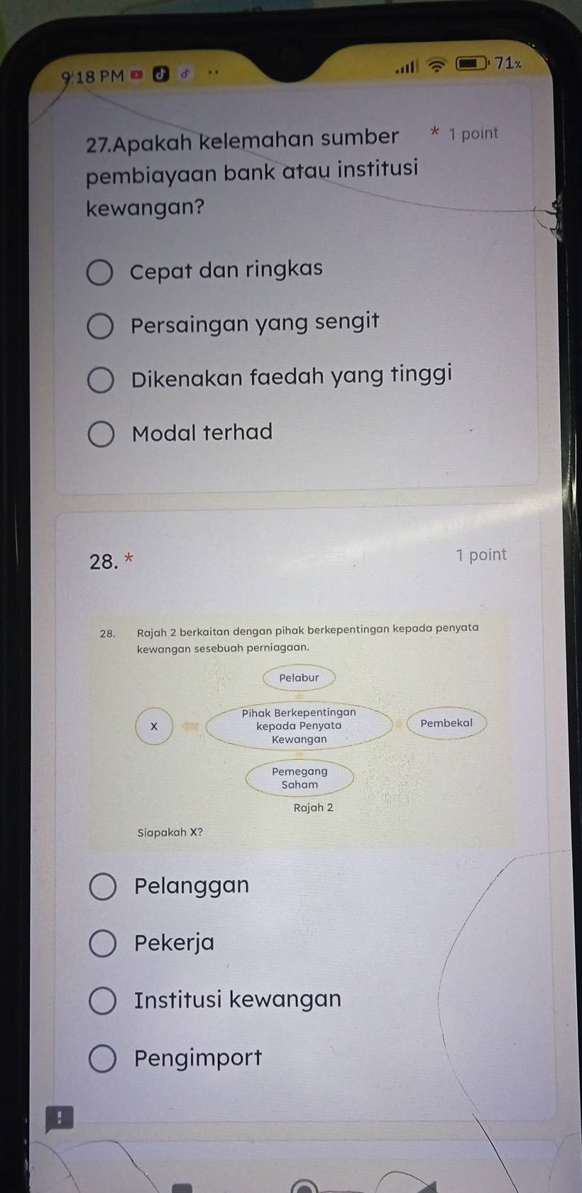 71x
918 PM 
27.Apakah kelemahan sumber * 1 point
pembiayaan bank atau institusi
kewangan?
Cepat dan ringkas
Persaingan yang sengit
Dikenakan faedah yang tinggi
Modal terhad
28. * 1 point
28. Rajah 2 berkaitan dengan pihak berkepentingan kepada penyata
kewangan sesebuah perniagaan.
Pelabur
Pihak Berkepentingan
× kepada Penyata Pembekal
Kewangan
Pemegang
Saham
Rajah 2
Siapakah X?
Pelanggan
Pekerja
Institusi kewangan
Pengimport
!