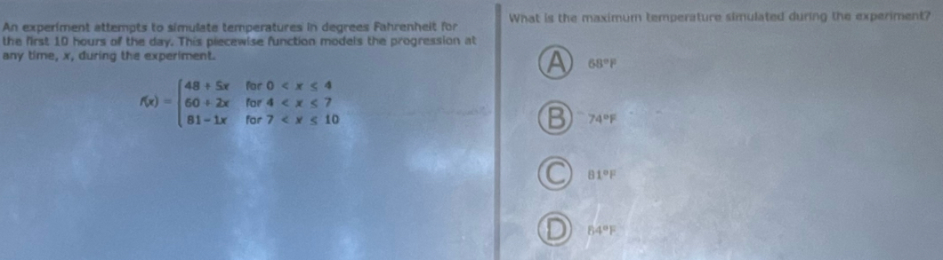 An experiment attempts to simulate temperatures in degrees Fahrenheit for What is the maximum temperature simulated during the experiment?
the first 10 hours of the day. This piecewise function models the progression at
any time, x, during the experiment.
A 68°F
f(x)=beginarrayl 48+5xfor0
B 74°F
81°F
64°F