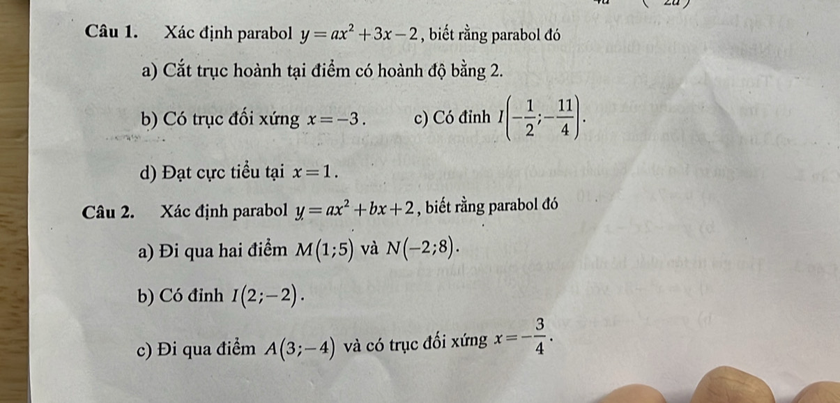 Xác định parabol y=ax^2+3x-2 , biết rằng parabol đó 
a) Cắt trục hoành tại điểm có hoành độ bằng 2. 
b) Có trục đối xứng x=-3. c) Có đỉnh I(- 1/2 ;- 11/4 ). 
d) Đạt cực tiểu tại x=1. 
Câu 2. Xác định parabol y=ax^2+bx+2 , biết rằng parabol đó 
a) Đi qua hai điểm M(1;5) và N(-2;8). 
b) Có đỉnh I(2;-2). 
c) Đi qua điểm A(3;-4) và có trục đối xứng x=- 3/4 .