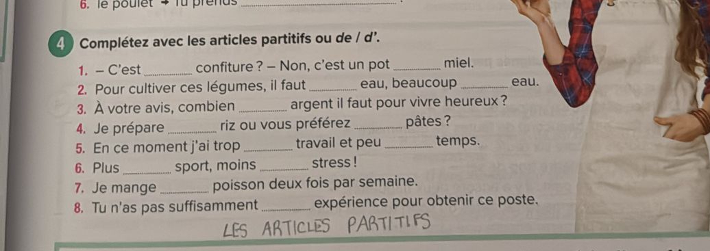 le poulet > fu prends 
_ 
4 ) Complétez avec les articles partitifs ou de / d'. 
1. - C'est_ confiture ? — Non, c'est un pot _miel. 
2. Pour cultiver ces légumes, il faut _eau, beaucoup _eau. 
3. À votre avis, combien _argent il faut pour vivre heureux ? 
4. Je prépare _riz ou vous préférez _pâtes ? 
5. En ce moment j'ai trop _travail et peu _temps. 
6. Plus_ sport, moins _stress ! 
7. Je mange_ poisson deux fois par semaine. 
8. Tu n'as pas suffisamment _expérience pour obtenir ce poste. 
LES ARTI