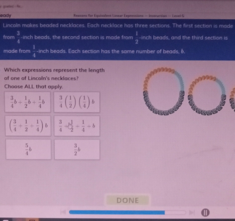 goated i Rc 
eady Reasons for Equivalent Linear Expressions — instruction — Level G
Lincoln makes beaded necklaces. Each necklace has three sections. The first section is made
from  3/4  -inch beads, the second section is made from  1/2  -inch beads, and the third section is
made from  1/4  -inch beads. Each section has the same number of beads, 6.
Which expressions represent the length
of one of Lincoln's necklaces?
Choose ALL that apply.
 3/4 b+ 1/2 b+ 1/4 b  3/4 ( 1/2 )( 1/4 )b
( 3/4 + 1/2 + 1/4 )  3/4 - 1/2 - 1/4 +b
 5/4 b  3/2 b
DONE