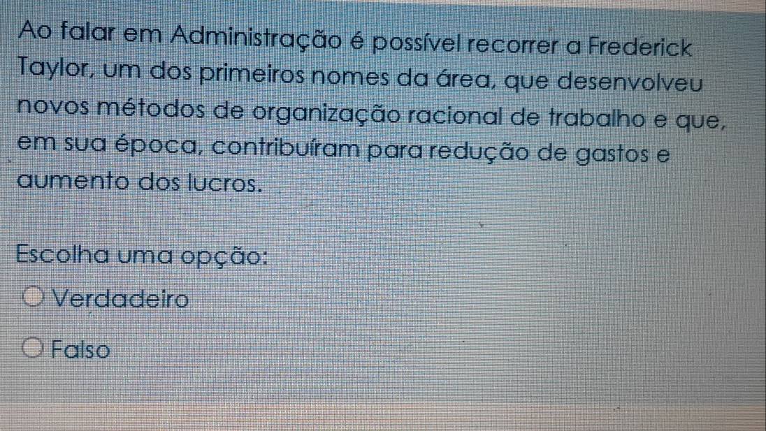 Ao falar em Administração é possível recorrer a Frederick
Taylor, um dos primeiros nomes da área, que desenvolveu
novos métodos de organização racional de trabalho e que,
em sua época, contribuíram para redução de gastos e
aumento dos lucros.
Escolha uma opção:
Verdadeiro
Falso