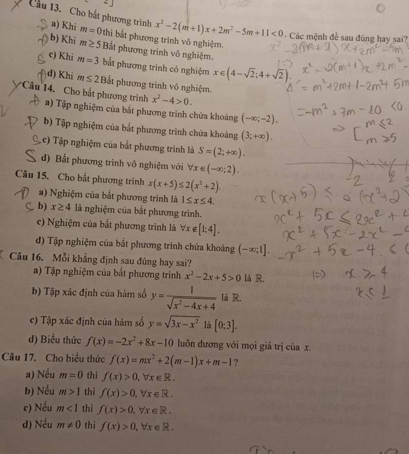 ∠ 1
Câu 13. Cho bất phương trình x^2-2(m+1)x+2m^2-5m+11<0</tex> - Các mệnh đề sau đúng hay sai?
a) Khi m=0 thì bất phương trình vô nghiệm.
b) Khi m≥ 5 Bất phương trình vô nghiệm.
c) Khi m=3 bắt phương trình có nghiệm x∈ (4-sqrt(2);4+sqrt(2)).
d) Khi m≤ 2E Bắt phương trình vô nghiệm.
Câu 14. Cho bất phương trình x^2-4>0.
a) Tập nghiệm của bất phương trình chứa khoảng (-∈fty ;-2).
b) Tập nghiệm của bất phương trình chứa khoảng (3;+∈fty ).
c) Tập nghiệm của bất phương trình là S=(2;+∈fty ).
d) Bất phương trình vô nghiệm với forall x∈ (-∈fty ;2).
Câu 15. Cho bất phương trình x(x+5)≤ 2(x^2+2).
a) Nghiệm của bất phương trình là 1≤ x≤ 4.
b) x≥ 4 là nghiệm của bất phương trình.
c) Nghiệm của bắt phương trình là forall x∉ [1;4].
d) Tập nghiệm của bắt phương trình chứa khoảng (-∈fty ;1].
Câu 16. Mỗi khẳng định sau đúng hay sai?
a) Tập nghiệm của bất phương trình x^2-2x+5>0 là R.
b) Tập xác định của hàm số y= 1/sqrt(x^2-4x+4)  là R.
c) Tập xác định của hàm số y=sqrt(3x-x^2) là [0;3].
d) Biểu thức f(x)=-2x^2+8x-10 luôn đương với mọi giá trị của x.
Câu 17. Cho biều thức f(x)=mx^2+2(m-1)x+m-1 ?
a) Nếu m=0 thì f(x)>0,forall x∈ R.
b) Nếu m>1 thì f(x)>0,forall x∈ R.
c) Nếu m<1</tex> thì f(x)>0,forall x∈ R.
d) Nếu m!= 0 thì f(x)>0,forall x∈ R.