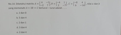 No.14. Diketahui matriks A=beginbmatrix 4&-1 -2&7endbmatrix , B=beginbmatrix -4&1 2&-7endbmatrix , C=beginbmatrix -8&4 b&-14endbmatrix , nilai α dan b
yang memenuhi A+3B=C berturut - turut adalah . . . .
a. 2 dan 0
b. 5 dan 4
c. 2 dan 1
d. 3 dian 4
e. 2 dan 4