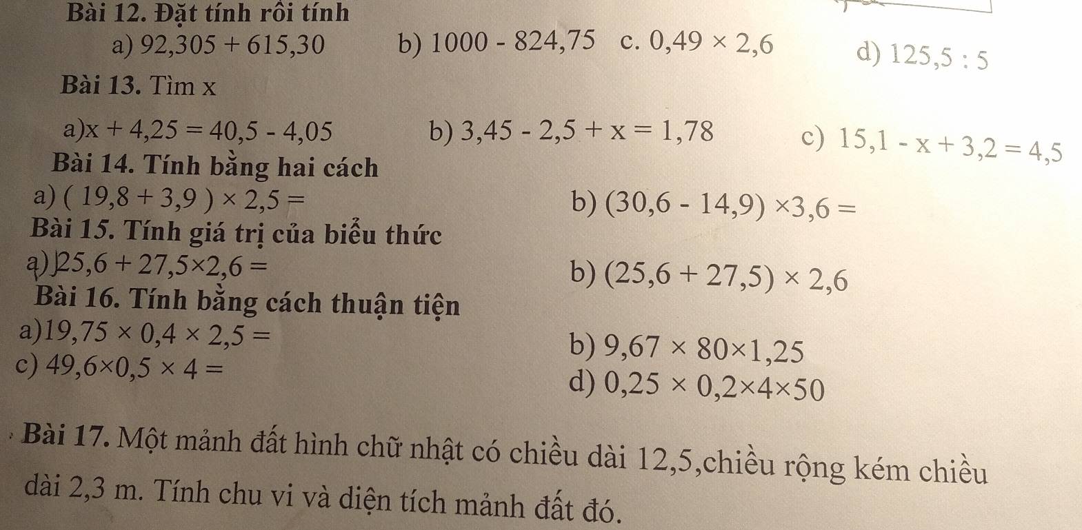 Đặt tính rồi tính 
a) 92,305+615,30 b) 1000-824,75 c. 0,49* 2,6
d) 125, 5:5
Bài 13. Tìm x
a) x+4,25=40,5-4,05 b) 3,45-2,5+x=1,78
c) 15,1-x+3,2=4,5
Bài 14. Tính bằng hai cách 
a) (19,8+3,9)* 2,5= b) (30,6-14,9)* 3,6=
Bài 15. Tính giá trị của biểu thức 
a) )25,6+27,5* 2,6=
b) (25,6+27,5)* 2,6
Bài 16. Tính bằng cách thuận tiện 
a) 19,75* 0,4* 2,5=
c) 49,6* 0,5* 4=
b) 9,67* 80* 1,25
d) 0,25* 0,2* 4* 50
* Bài 17. Một mảnh đất hình chữ nhật có chiều dài 12,5,chiều rộng kém chiều 
dài 2,3 m. Tính chu vi và diện tích mảnh đất đó.