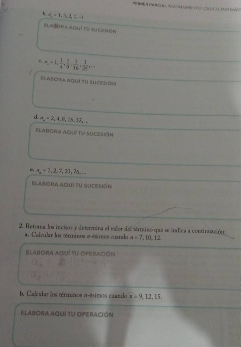 a_n=1, 3, 2, 1, -1
ELABORA AqUÍ TU SUCESIÓN 
c. a_n=1,  1/4 ,  1/9 ,  1/16 ,  1/25 ,... 
EI.ABORA AQUÍ TU SUCESIÓN 
d. a_n=2,4,8,16,32,... 
ElABORA AqUÍ TU SUCESIÓN 
c. a_n=1,2,7,23,76,... 
ELABORA AQUÍ TU SUCESIÓN 
2. Retoma los incisos y determina el valor del término que se indica a continuación: 
a. Calcular los términos π -ésimos cuando n=7,10,12. 
ELABORA AQUÍ TU OPERACIÓN 
b. Calcular los términos π -ésimos cuando n=9,12,15. 
ELABORA AQUÍ TU OPERACIÓN