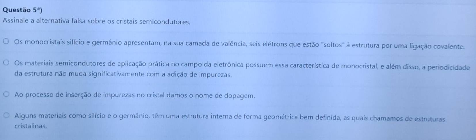 Questão 5^a) 
Assinale a alternativa falsa sobre os cristais semicondutores.
Os monocristais silício e germânio apresentam, na sua camada de valência, seis elétrons que estão "soltos" à estrutura por uma ligação covalente.
Os materiais semicondutores de aplicação prática no campo da eletrônica possuem essa característica de monocristal, e além disso, a periodicidade
da estrutura não muda significativamente com a adição de impurezas.
Ao processo de inserção de impurezas no cristal damos o nome de dopagem.
Alguns materiais como silício e o germânio, têm uma estrutura interna de forma geométrica bem definida, as quais chamamos de estruturas
cristalinas.