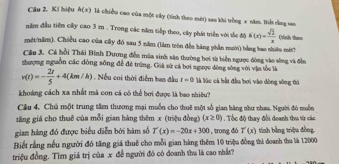 Kí hiệu h(x) là chiều cao của một cây (tính theo mét) sau khi trồng x năm. Biết rằng sau 
năm đầu tiên cây cao 3 m. Trong các năm tiếp theo, cây phát triển với tốc độ h'(x)= sqrt(2)/x  (tính theo 
mét/năm). Chiều cao của cây đó sau 5 năm (làm tròn đến hàng phần mười) bằng bao nhiêu mét? 
Câu 3. Cá hồi Thái Bình Dương đến mùa sinh sản thường bơi từ biển ngược dòng vào sông và đến 
thượng nguồn các dòng sông đề đẻ trứng. Giả sử cá bơi ngược dòng sông với vận tốc là
v(t)=- 2t/5 +4(km/h). Nếu coi thời điểm ban đầu t=0 là lúc cá bắt đầu bơi vào dòng sông thì 
khoảng cách xa nhất mà con cá có thể bơi được là bao nhiêu? 
Câu 4. Chủ một trung tâm thương mại muốn cho thuê một số gian hàng như nhau. Người đó muốn 
tăng giá cho thuê của mỗi gian hàng thêm x (triệu đồng) (x≥ 0). Tốc độ thay đồi doanh thu từ các 
gian hàng đó được biểu diễn bởi hàm số T'(x)=-20x+300 , trong đó T'(x) tính bằng triệu đồng. 
Biết rằng nếu người đó tăng giá thuê cho mỗi gian hàng thêm 10 triệu đồng thì doanh thu là 12000
triệu đồng. Tìm giá trị của x đề người đó có doanh thu là cao nhất?