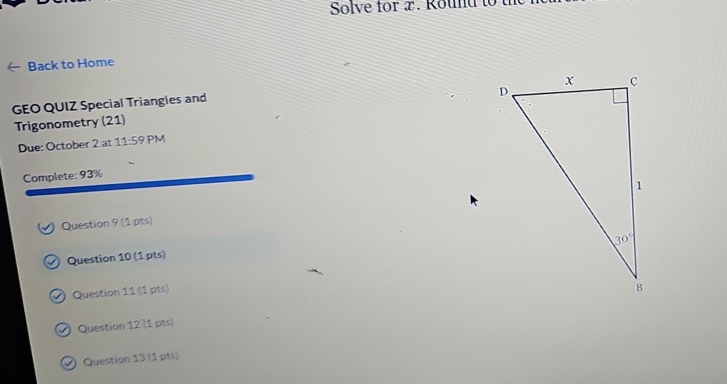 Solve for x. Round  to  
Back to Home
GEO QUIZ Special Triangles and
Trigonometry (21)
Due: October 2 at 11:59 PM
Complete: 93%
Question 9 (1 pts)
Question 10 (1 pts)
) Question 11 (1 pts)
O Question 12 (1 pts)
Ø Question 13 (1 pts)