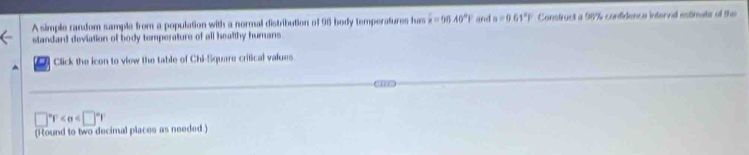 A simple random sample from a population with a normal distribution of 98 body temperatures has hat x=96.40°P and a=0.61°F Construct a 987% contidence intervid estimats of the 
standard doviation of body temperature of all healthy humans. 
Click the icon to view the table of Chi-Square critical values.
□°F
(Round to two decimal places as needed.)