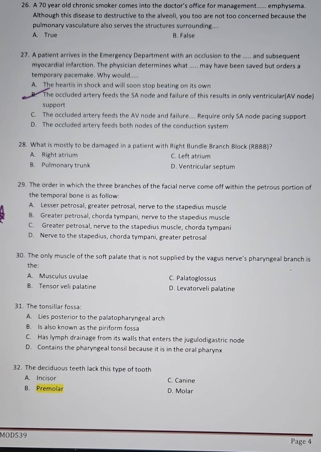 A 70 year old chronic smoker comes into the doctor’s office for management...... emphysema.
Although this disease to destructive to the alveoli, you too are not too concerned because the
pulmonary vasculature also serves the structures surrounding....
A. True B. False
27. A patient arrives in the Emergency Department with an occlusion to the ..... and subsequent
myocardial infarction. The physician determines what ..... may have been saved but orders a
temporary pacemake. Why would.....
A. The heartis in shock and will soon stop beating on its own
D. The occluded artery feeds the SA node and failure of this results in only ventricular(AV node)
support
C. The occluded artery feeds the AV node and failure.... Require only SA node pacing support
D. The occluded artery feeds both nodes of the conduction system
28. What is mostly to be damaged in a patient with Right Bundle Branch Block (RBBB)?
A. Right atrium C. Left atrium
B. Pulmonary trunk D. Ventricular septum
29. The order in which the three branches of the facial nerve come off within the petrous portion of
the temporal bone is as follow:
A. Lesser petrosal, greater petrosal, nerve to the stapedius muscle
B. Greater petrosal, chorda tympani, nerve to the stapedius muscle
C. Greater petrosal, nerve to the stapedius muscle, chorda tympani
D. Nerve to the stapedius, chorda tympani, greater petrosal
30. The only muscle of the soft palate that is not supplied by the vagus nerve’s pharyngeal branch is
the:
A. Musculus uvulae C. Palatoglossus
B. Tensor veli palatine D. Levatorveli palatine
31. The tonsillar fossa:
A. Lies posterior to the palatopharyngeal arch
B. Is also known as the piriform fossa
C. Has lymph drainage from its walls that enters the jugulodigastric node
D. Contains the pharyngeal tonsil because it is in the oral pharynx
32. The deciduous teeth lack this type of tooth
A. Incisor C. Canine
B. Premolar D. Molar
MOD539
Page 4