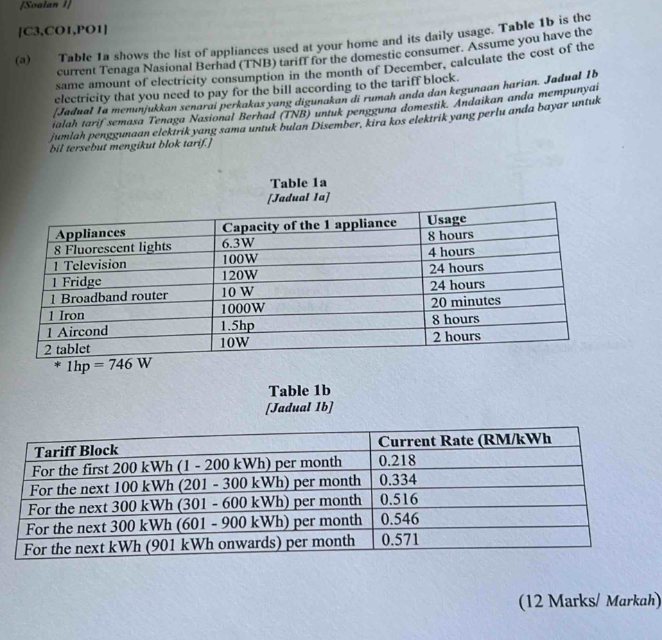 [Soalan 1]
[C3,CO1,PO1]
(a) Table 1a shows the list of appliances used at your home and its daily usage. Table 1b is the
current Tenaga Nasional Berhad (TNB) tariff for the domestic consumer. Assume you have the
same amount of electricity consumption in the month of December, calculate the cost of the
electricity that you need to pay for the bill according to the tariff block.
[Jadual Ia menunjukkan senarai perkakas yang digunakan di rumah anda dan kegunaan harian. Jadual 1b
ialah tarif semasa Tenaga Nasional Berhad (TNB) untuk pengguna domestik. Andaikan anda mempunyai
jumlah penggunaan elektrik yang sama untuk bulan Disember, kira kos elektrik yang perlu anda bayar untuk
bil tersebut mengikut blok tarif.]
Table 1b
[Jadual 1b]
(12 Marks/ Markah)