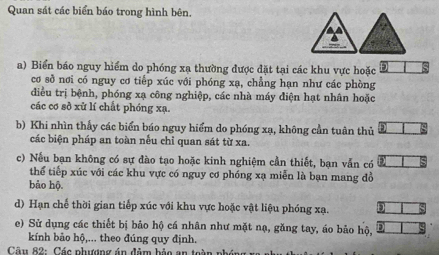 Quan sát các biển báo trong hình bên.
△ A
a) Biển báo nguy hiểm do phóng xạ thường được đặt tại các khu vực hoặc 
cơ sở nơi có nguy cơ tiếp xúc với phóng xạ, chẳng hạn như các phòng 
điều trị bệnh, phóng xạ công nghiệp, các nhà máy điện hạt nhân hoặc 
các cơ sở xử lí chất phóng xạ. 
b) Khi nhìn thấy các biển báo nguy hiểm do phóng xạ, không cần tuân thủ 
các biện pháp an toàn nếu chỉ quan sát từ xa. 
c) Nếu bạn không có sự đào tạo hoặc kinh nghiệm cần thiết, bạn vẫn có 
thể tiếp xúc với các khu vực có nguy cơ phóng xạ miễn là bạn mang đồ 
bảo hộ. 
d) Hạn chế thời gian tiếp xúc với khu vực hoặc vật liệu phóng xạ. 
e) Sử dụng các thiết bị bảo hộ cá nhân như mặt nạ, găng tay, áo bảo hộ, 
kính bảo hộ,... theo đúng quy định. 
* Câu 82: Các phượng án đâm bảo an toài