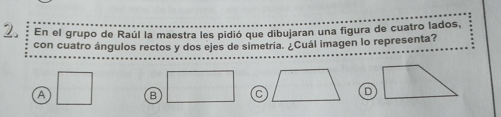 En el grupo de Raúl la maestra les pidió que dibujaran una figura de cuatro lados,
con cuatro ángulos rectos y dos ejes de simetría. ¿Cuál imagen lo representa?
A □
B C
D