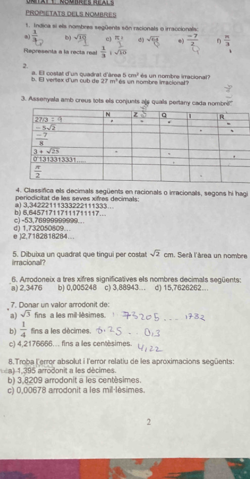 UNITAt 1: NOMBRES REALS
PROPIETATS DELS NOMBRES
1. Indica si els nombres següents són racionals o irraccionals:
a)  1/3  b)  c) π : d ) sqrt(64) e)  (-7)/2  0  π /3 
Representa a la recta real
2.
a. El costat d'un quadrat d'àrea 5cm^2 és un nombre irracional?
b. El vertex d'un cub de 27m^3 és un nombre irracional?
3. Assenyala amb creus tots els conjunts als quals pertany cada nombre:
4. Classifica els decimals següents en racionals o irracionals, segons hi hagi
periodicitat de les seves xifres decimals:
a) 3,34222111333222111333….
b) 6,645717117111711117…
c) -53,76999999999...
d) 1.732050809.
e )2,7182818284...
5. Dibuixa un quadrat que tingui per costat sqrt(2)cm. Serà l'àrea un nombre
irracional?
6. Arrodoneix a tres xifres significatives els nombres decimals següents;
a) 2,3476 b) 0,005248 c) 3,88943… d) 15,7626262...
7. Donar un valor arrodonit de:
a) sqrt(3) fins a les mil·lèsimes.
b)  1/4  fins a les décimes.
c) 4,2176666... fins a les centèsimes.
8.Troba l'error absolut i l'error relatiu de les aproximacions següents:
a) 1,395 arrodonit a les décimes.
b) 3,8209 arrodonit a les centèsimes.
c) 0,00678 arrodonit a les mil·lèsimes.