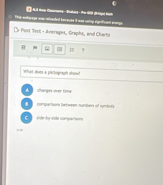 ALS Area: Classrooms - Shabazz - Pre-GED (Bridge) Math
This webpage was reloaded because it was using significant energy.
Post Test - Averages, Graphs, and Charts
 ?
What does a pictograph show?
A changes over time
B comparisons between numbers of symbols
C side-by-side comparisons
U-26